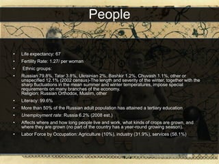 People

•   Life expectancy: 67
•   Fertility Rate: 1.27/ per woman
•   Ethnic groups:
•   Russian 79.8%, Tatar 3.8%, Ukrainian 2%, Bashkir 1.2%, Chuvash 1.1%, other or
    unspecified 12.1% (2002 census)-The length and severity of the winter, together with the
    sharp fluctuations in the mean summer and winter temperatures, impose special
    requirements on many branches of the economy.
    Religion: Russian Orthodox, Muslim, other
•   Literacy: 99.6%
•   More than 50% of the Russian adult population has attained a tertiary education
•   Unemployment rate: Russia 6.2% (2008 est.)
•   Affects where and how long people live and work, what kinds of crops are grown, and
    where they are grown (no part of the country has a year-round growing season).
•   Labor Force by Occupation: Agriculture (10%), industry (31.9%), services (58.1%)
 
