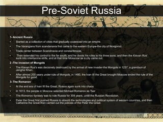 Pre-Soviet Russia

1- Ancient Russia
•   Started as a collection of cities that gradually coalesced into an empire.
•   The Varangians from scandanavia first came to the eastern Europe-the city of Novgorod.
•   Trade center between Scandinavia and constantinople,
•    Then extended his control to the far south, and he divide his rules to his three sons, and then the Kievan Rus'
    sunk into internecine strife, and at that time Mosscow as a city came out.
2 -The invasion of Mongols
•   The Kievan Rus's was decisively destroyed by the arrival of new invader-the Mongols in 1237, a grandson of
    Jenghiz Khan.
•   After almost 200 years under rule of Mongols, in 1480, the Ivan III the Great brought Moscow ended the rule of the
    Mongols for good.
3- The Romanov
•   At the end era of Ivan III the Great, Russia again sunk into chaos
•   In 1613, the people in Moscow selected Michael Romanov as Tsar
•   The Romanov dynasty was to rule Russia for 304 years, untill the Russian Revolution.
•   Peter the Great first pushed Russia to absorb the technologies and political system of western countries, and then
    Catherine the Great then carried out the policies of the Peter the Great.
 