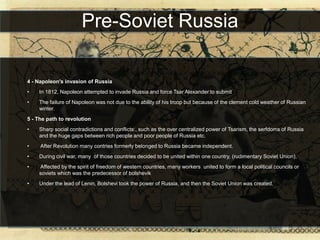 Pre-Soviet Russia

4 - Napoleon's invasion of Russia
•   In 1812, Napoleon attempted to invade Russia and force Tsar Alexander to submit
•   The failure of Napoleon was not due to the ability of his troop but because of the clement cold weather of Russian
    winter.
5 - The path to revolution
•   Sharp social contradictions and conflicts:, such as the over centralized power of Tsarism, the serfdoms of Russia
    and the huge gaps between rich people and poor people of Russia etc.
•    After Revolution many contries formerly belonged to Russia became independent.
•   During civil war, many of those countries decided to be united within one country, (rudimentary Soviet Union),
•   Affected by the spirit of freedom of western countries, many workers united to form a local political councils or
    soviets which was the predecessor of bolshevik
•   Under the lead of Lenin, Bolshevi took the power of Russia, and then the Soviet Union was created.
 
