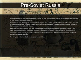 Pre-Soviet Russia

•   Russia located in the area between Asia and Europe, so both its political and cultural structure have been affected
    by both western and eastern cultures.
•   Russia’s main river, the Volga, is located on the European side. Most of agriculture happens in the region, and that
    facilitated settlements in the area. There is also a natural barrier between European Russia and Asian Russia, so
    they were more likely to look to Europe.
•   Peter the Great and Catherine the Great followed the Russian desire to imitate the grandeur of Europe. They
    highly supported education, healthcare, and culture. Education in Russia is a source for pride since their time
•   Napoleons’s failure was only due to the inclement weather, which speaks of their weather conditions and how it
    affects political aspects as well.
•   The European influence also led them to start a revolution.
 