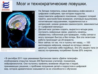Мозг и технократические ловушки.
• На Западе появились новые феномены инфо-мания и
цифровое слабоумие, при котором подростки,
представители цифрового поколения, страдают потерей
памяти, расстройством внимания, клиповым мышлением,
когнитивными нарушениями, подавленностью и
депрессией, низким уровнем самоконтроля, зависимостью
от «цифровой матрицы»
• Детский мозг должен созреть, вырасти в четыре раза,
построить нейронные связи, укрепить синапсы,
обзавестись «оболочкой для проводов», чтобы сигнал в
мозгу проходил быстро и без потерь. Вся эта гигантская
работа происходит до 20 возраста.
• Мозг сейчас тот же, что и тысячу лет назад, — 100
миллиардов нейронов, каждый из которых связан с
десятью тысячами себе подобных. Эти 2% нашего тела (по
массе) по-прежнему потребляют более 20% энергии.
• В сентябре 2011 года уважаемая британская газета «Дейли телеграф»
опубликовала открытое письмо 200 британских учителей, психиатров,
нейрофизиологов. Они пытались привлечь внимание общества и людей,
принимающих решения, к проблеме погружения детей и подростков в цифровой
мир, которое драматически сказывается на их способности к обучению
 