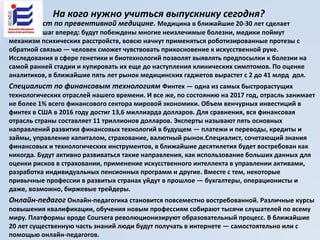 На кого нужно учиться выпускнику сегодня?
Специалист по превентивной медицине. Медицина в ближайшие 20-30 лет сделает
огромный шаг вперед: будут побеждены многие неизлечимые болезни, медики поймут
механизм психических расстройств, вовсю начнут применяться роботизированные протезы с
обратной связью — человек сможет чувствовать прикосновение к искусственной руке.
Исследования в сфере генетики и биотехнологий позволят выявлять предпосылки к болезни на
самой ранней стадии и купировать их еще до наступления клинических симптомов. По оценке
аналитиков, в ближайшие пять лет рынок медицинских гаджетов вырастет с 2 до 41 млрд дол.
Специалист по финансовым технологиям Финтех — одна из самых быстрорастущих
технологических отраслей нашего времени. И все же, по состоянию на 2017 год, отрасль занимает
не более 1% всего финансового сектора мировой экономики. Объем венчурных инвестиций в
финтех в США в 2016 году достиг 13,6 миллиарда долларов. Для сравнения, вся финансовая
отрасль страны составляет 11 триллионов долларов. Эксперты называют пять основных
направлений развития финансовых технологий в будущем — платежи и переводы, кредиты и
займы, управление капиталом, страхование, валютный рынок.Специалист, сочетающий знания
финансовых и технологических инструментов, в ближайшие десятилетия будет востребован как
никогда. Будут активно развиваться такие направления, как использование больших данных для
оценки рисков в страховании, применение искусственного интеллекта в управлении активами,
разработка индивидуальных пенсионных программ и другие. Вместе с тем, некоторые
привычные профессии в развитых странах уйдут в прошлое — бухгалтеры, операционисты и
даже, возможно, биржевые трейдеры.
Онлайн-педагог Онлайн-педагогика становится повсеместно востребованной. Различные курсы
повышения квалификации, обучения новым профессиям собирают тысячи слушателей по всему
миру. Платформы вроде Coursera революционизируют образовательный процесс. В ближайшие
20 лет существенную часть знаний люди будут получать в интернете — самостоятельно или с
помощью онлайн-педагогов.
 