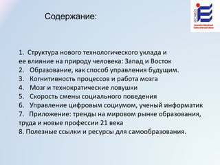 1. Структура нового технологического уклада и
ее влияние на природу человека: Запад и Восток
2. Образование, как способ управления будущим.
3. Когнитивность процессов и работа мозга
4. Мозг и технократические ловушки
5. Скорость смены социального поведения
6. Управление цифровым социумом, ученый информатик
7. Приложение: тренды на мировом рынке образования,
труда и новые профессии 21 века
8. Полезные ссылки и ресурсы для самообразования.
Содержание:
 