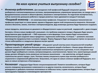 На кого нужно учиться выпускнику сегодня?
• Инженер-робототехник. Для овладения этой профессией будущий специалист должен хорошо
разбираться в автоматизированных системах, программировании, управлении процессами, не говоря уже о
фундаментальных знаниях в области физики, механики и электротехники. По подсчетам экспертов Cisco,
сейчас количество домашних роботов в городах развитых стран удваивается каждые 9 месяцев.
•Пищевой инженер — это межотраслевая профессия. Специалист по пищевым технологиям как
профессия существует и в наше время, однако в будущем задачи этой специальности изменятся. Используя
знания в биологии, химии, генетике и материаловедении, фуд-инженеры должны будут буквально создавать
новые продукты, желательно из дешевого и общедоступного сырья из растений, водорослей и даже отходов
Эксперты «Атласа новых профессий» указывают, что проблему мирового голода в будущем будут решать
представители двух профессий — ГМО-агрономы и сити-фермеры. Если первые будут использовать
биотехнологии для создания новых продуктов с заданными свойствами, то вторые — развивать массовое
производство продовольствия в условиях городов. Фермы будущего будут размещаться прямо на крышах и
стенах небоскребов и в модульных фермах внутри зданий.
• Проектировщик умной среды - объединяет целый кластер узких специальностей потребует
глубоких знаний в IT, обработке больших данных, интернете вещей и hardware. «Умная среда обитания» в
будущем подразумевает также интеграцию композитных материалов и датчиков, то есть специалист еще
должен будет разбираться в химии, материаловедении, нанотехнологиях. Кроме того, проектировщик умной
среды должен обладать очень развитым системным мышлением — как архитектор, который задумал
строительство целого города с нуля. Поэтому такому специалисту нужно еще неплохо разбираться в
социологии и современной урбанистике. Безусловно, это одна из самых сложных профессий будущего, но и
одна из самых интересных и благородных.
• Космонавт в будущем будет более специализированной. Появятся космобиологи, которые будут
изучать поведение организмов в невесомости и на других планетах, космогеологи, которые будут
разведывать и добывать полезные ископаемые на небесных телах, и даже космодорожники, которые будут
прокладывать маршруты в межзвездном пространстве
 
