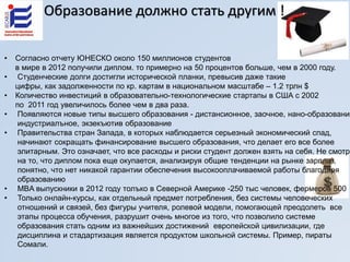 • Согласно отчету ЮНЕСКО около 150 миллионов студентов
в мире в 2012 получили диплом. то примерно на 50 процентов больше, чем в 2000 году.
• Студенческие долги достигли исторической планки, превысив даже такие
цифры, как задолженности по кр. картам в национальном масштабе – 1.2 трлн $
• Количество инвестиций в образовательно-технологические стартапы в США с 2002
по 2011 год увеличилось более чем в два раза.
• Появляются новые типы высшего образования - дистансионное, заочное, нано-образование
индустриалъное, экзекъютив образование
• Правительства стран Запада, в которых наблюдается серьезный экономический спад,
начинают сокращать финансирование высшего образования, что делает его все более
элитарным. Это означает, что все расходы и риски студент должен взять на себя. Не смотря
на то, что диплом пока еще окупается, анализируя общие тенденции на рынке зарплат,
понятно, что нет никакой гарантии обеспечения высокооплачиваемой работы благодаря
образованию
• MBA выпускники в 2012 году толъко в Северной Америке -250 тыс человек, фермеров 500
• Только онлайн-курсы, как отдельный предмет потребления, без системы человеческих
отношений и связей, без фигуры учителя, ролевой модели, помогающей преодолеть все
этапы процесса обучения, разрушит очень многое из того, что позволило системе
образования стать одним из важнейших достижений европейской цивилизации, где
дисциплина и стадартизация является продуктом школьной системы. Пример, пираты
Сомали.
Oбразование должно стать другим !
 