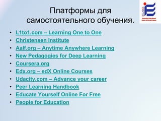 Платформы для
самостоятельного обучения.
• L1to1.com – Learning One to One
• Christensen Institute
• Aalf.org – Anytime Anywhere Learning
• New Pedagogies for Deep Learning
• Coursera.org
• Edx.org – edX Online Courses
• Udacity.com – Advance your career
• Peer Learning Handbook
• Educate Yourself Online For Free
• People for Education
 