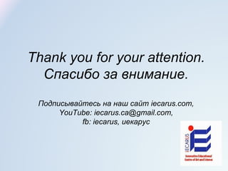Thank you for your attention.
Спасибо за внимание.
Подписывайтесь на наш сайт iecarus.com,
YouTube: iecarus.ca@gmail.com,
fb: iecarus, иекарус
 