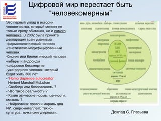 Цифровой мир перестает быть
“человекомерным”
Это первый уклад в истории
человечества, который меняет не
только среду обитания, но и самого
человека. В 2002 была принята
декларация трангуманизма
-фармокологический человек
-генетическо-модифицированный
человек
-бионик или бионитический человек
-киберы и андроиды
-цифровое бессмертие
-уже родился человек, который
будет жить 300 лет
- ‘Homo Sapience autocreator’
Herbert Marshall McLuhan
- Свобода или безопасность ?
- Что такое реальность ?
- Какие этические нормы, ценности,
смыслы ?
- Нейроэтика: право и мораль для
ИИ, сверх-интеллект, техно-
культура, точка сингулярности. Доклад С. Глазьева
 