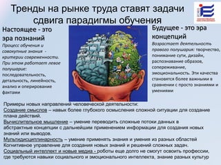 Настоящее - это
эра познаний
Процесс обучения и
совокупные знания -
критерии современности.
При этом работает левое
полушарие:
последовательность,
детальность, линейность,
анализ и оперирование
фактами
Будущее - это эра
концепций
Возрастает деятельность
правого полушария: творчество,
понимание сути, дизайн,
распознавание образов,
сопереживание,
эмоциональность. Эти качества
становятся более важными в
сравнении с просто знаниями и
умениями
Тренды на рынке труда ставят задачи
сдвига парадигмы обучения
Примеры новых направлений человеческой деятельности:
Создание смыслов – навык более глубокого осмысления сложной ситуации для создание
плана действий.
Вычислительное мышление – умение переводить сложные потоки данных в
абстрактные концепции с дальнейшим применением информации для создания новых
знаний или выводов.
Мультидисциплинарность – умение применять знания и умения из разных областей
Когнитивное управление для создания новых знаний и решений сложных задач.
Социальный интеллект и новые медиа - роботы еще долго не смогут освоить профессии,
где требуются навыки социального и эмоционального интеллекта, знание разных культур
 