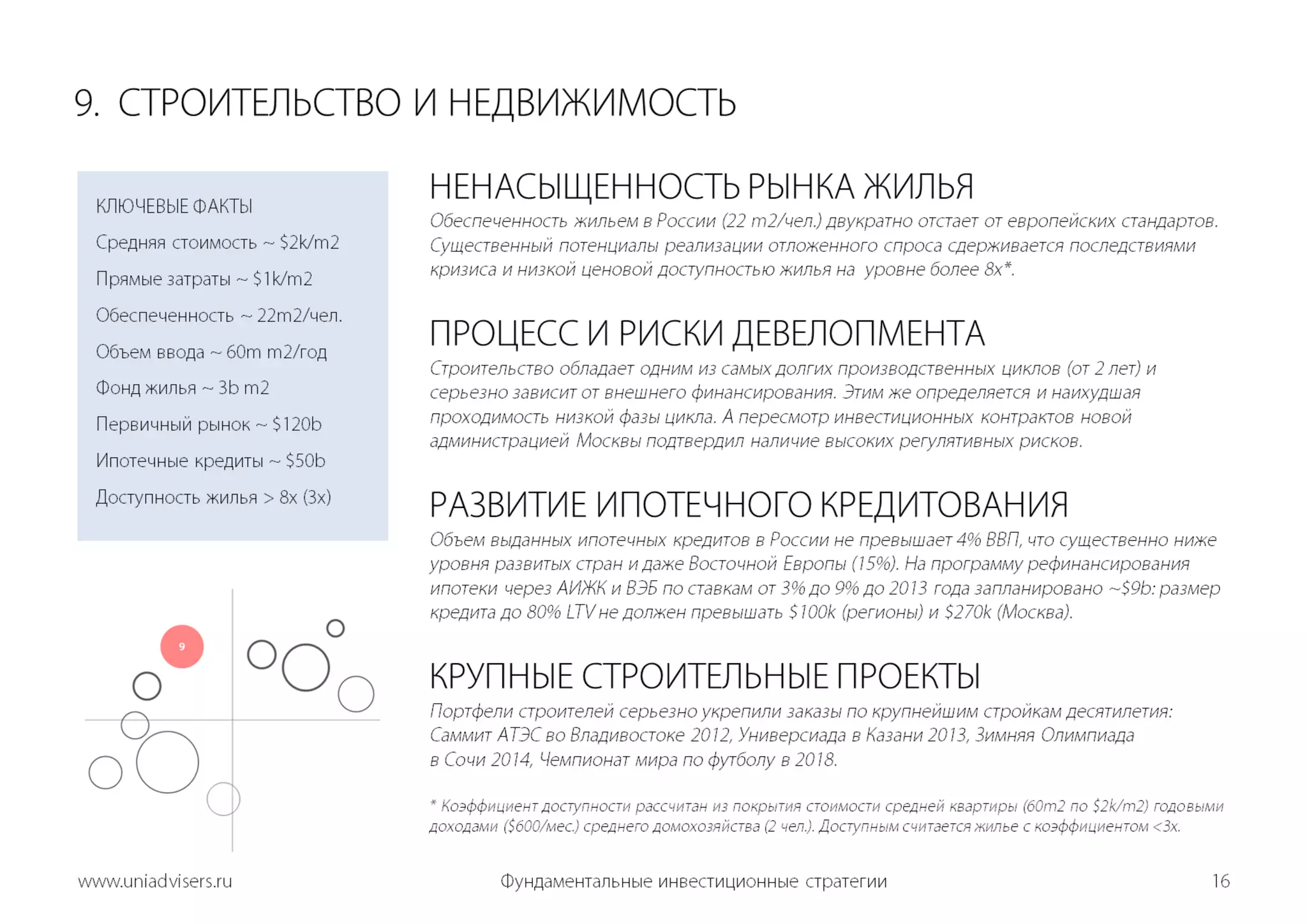 Фундаментальные инвестиционные стратегии16www.uniadvisers.ru9.  СТРОИТЕЛЬСТВОИ НЕДВИЖИМОСТЬНЕНАСЫЩЕННОСТЬ РЫНКА ЖИЛЬЯОбеспеченность жильем в России (22 m2/чел.) двукратно отстает от европейских стандартов. Существенный потенциалы реализации отложенного спроса сдерживается последствиями кризиса и низкой ценовой доступностью жилья на  уровне более 8x*. ПРОЦЕСС И РИСКИ ДЕВЕЛОПМЕНТАСтроительство обладает одним из самых долгих производственных циклов (от 2 лет) и серьезно зависит от внешнего финансирования. Этим же определяется и наихудшая проходимость низкой фазы цикла. А пересмотр инвестиционных контрактов новой администрацией Москвы подтвердил наличие высоких регулятивных рисков.  РАЗВИТИЕ ИПОТЕЧНОГО КРЕДИТОВАНИЯОбъем выданных ипотечных кредитов в России не превышает 4% ВВП, что существенно ниже уровня развитых стран и даже Восточной Европы (15%). На программу рефинансирования ипотеки через АИЖК и ВЭБ по ставкам от 3% до 9% до 2013 года запланировано ~$9b: размер кредита до 80% LTV не должен превышать $100k (регионы) и $270k (Москва).КРУПНЫЕ СТРОИТЕЛЬНЫЕ ПРОЕКТЫПортфели строителей серьезно укрепили заказы по крупнейшим стройкам десятилетия: Саммит АТЭС во Владивостоке 2012, Универсиада в Казани 2013, Зимняя Олимпиадав Сочи 2014, Чемпионат мира по футболу в 2018. * Коэффициент доступности рассчитан из покрытия стоимости средней квартиры (60m2 по $2k/m2) годовыми доходами ($600/мес.) среднего домохозяйства(2 чел.). Доступным считается жилье с коэффициентом <3x.КЛЮЧЕВЫЕ ФАКТЫСредняя стоимость ~ $2k/m2Прямые затраты ~ $1k/m2Обеспеченность ~ 22m2/чел.Объем ввода ~ 60m m2/годФонд жилья ~ 3b m2Первичный рынок ~ $120bИпотечные кредиты ~$50bДоступность жилья > 8x (3x)