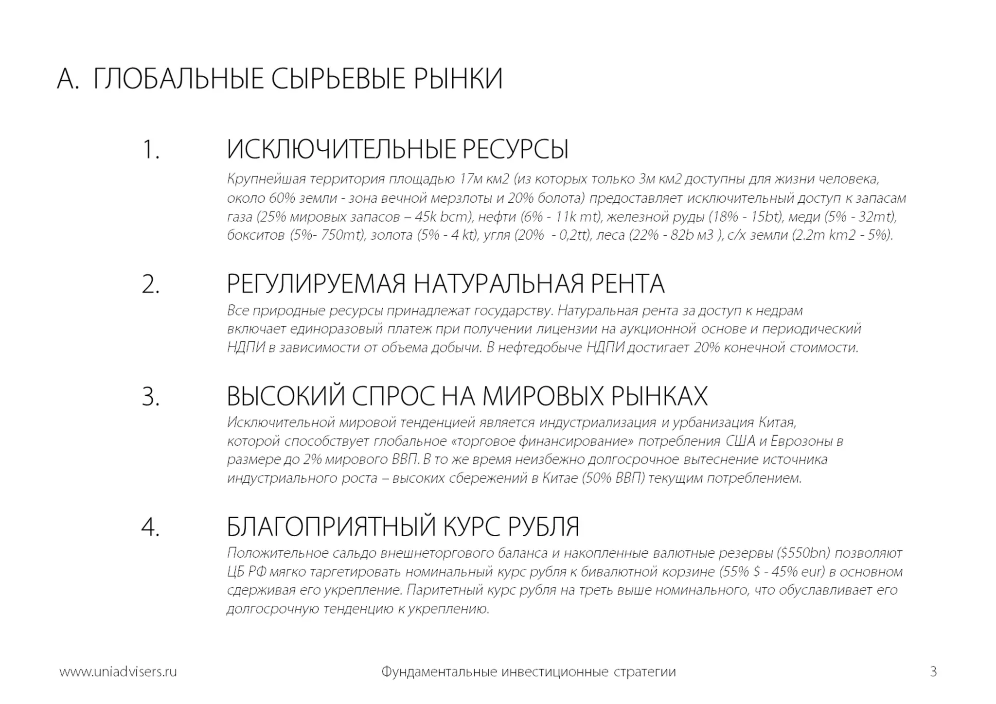 A.  ГЛОБАЛЬНЫЕ СЫРЬЕВЫЕ РЫНКИ	1.	ИСКЛЮЧИТЕЛЬНЫЕ РЕСУРСЫКрупнейшая территория площадью 17мкм2 (из которых только 3мкм2 доступны для жизни человека, 			около 60% земли - зона вечной мерзлоты и 20% болота) предоставляет исключительный доступ к запасам	газа(25%мировых запасов–45k bcm), нефти (6% - 11k mt),железной руды (18% - 15bt), меди (5% - 32mt), 			бокситов (5%- 750mt), золота (5% - 4 kt),угля (20%  - 0,2tt), леса (22%- 82b м3 ), с/х земли(2.2m km2 - 5%).	2.	РЕГУЛИРУЕМАЯ НАТУРАЛЬНАЯ РЕНТА	Все природные ресурсы принадлежат государству. Натуральная рента за доступ к недрам 				включает единоразовый платеж при получении лицензии на аукционной основе и периодический 			НДПИ в зависимости от объема добычи. В нефтедобыче НДПИ достигает 20% конечной стоимости.3.ВЫСОКИЙ СПРОС НА МИРОВЫХ РЫНКАХИсключительной мировой тенденцией является индустриализация и урбанизация Китая, 			которой способствует глобальное «торговое финансирование» потребления США и Еврозоны в 			размере до 2% мирового ВВП. В то же время неизбежно долгосрочное вытеснение источника 			индустриального роста – высоких сбережений в Китае (50% ВВП) текущим потреблением.  	4.	БЛАГОПРИЯТНЫЙ КУРС РУБЛЯ     	     		Положительное сальдо внешнеторгового баланса и накопленные валютные резервы ($550bn) позволяют	ЦБ РФ мягко таргетировать номинальный курс рубля к бивалютнойкорзине (55% $ -45% eur) в основном 			сдерживая его укрепление. Паритетный курс рубля на треть выше номинального, что обуславливает его 			долгосрочную тенденцию к укреплению. Фундаментальные инвестиционные стратегии3www.uniadvisers.ru