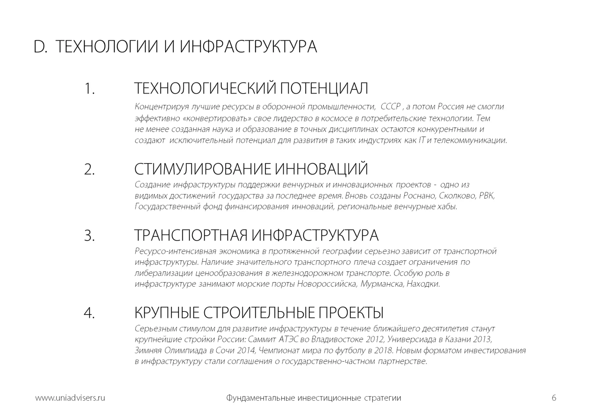 D.  ТЕХНОЛОГИИ И ИНФРАСТРУКТУРА	1.	ТЕХНОЛОГИЧЕСКИЙ ПОТЕНЦИАЛКонцентрируя лучшие ресурсы в оборонной промышленности,  СССР , а потом Россия не смогли 			эффективно «конвертировать» свое лидерство в космосе в потребительские технологии. Тем 			не менее созданная наука и образование в точных дисциплинах остаются конкурентными и 				создают  исключительный потенциал для развития в таких индустриях как IT и телекоммуникации.	2.	СТИМУЛИРОВАНИЕ ИННОВАЦИЙ 	Создание инфраструктуры поддержки венчурных и инновационных проектов -  одно из	видимых достижений государства за последнее время. Вновь созданы Роснано, Сколково, РВК, 			Государственный фонд финансирования инноваций, региональные венчурные хабы.  3.ТРАНСПОРТНАЯ ИНФРАСТРУКТУРА Ресурсо-интенсивная экономика в протяженной географии серьезно зависит от транспортной 			инфраструктуры. Наличие значительного транспортного плеча создает ограничения по 				либерализации ценообразования в железнодорожном транспорте. Особую роль в 				инфраструктуре занимают морские порты Новороссийска, Мурманска, Находки. 	 	4.	КРУПНЫЕ СТРОИТЕЛЬНЫЕ ПРОЕКТЫ    	     		Серьезным стимулом для развитие инфраструктуры в течение ближайшего десятилетия станут			крупнейшие стройки России: Саммит АТЭС во Владивостоке 2012, Универсиада в Казани 2013, 			Зимняя Олимпиада в Сочи 2014, Чемпионат мира по футболу в 2018. Новым форматом инвестирования		в инфраструктуру стали соглашения о государственно-частном партнерстве. Фундаментальные инвестиционные стратегии6www.uniadvisers.ru