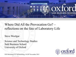 Where Did All the Provocation Go? –
reflections on the fate of Laboratory Life

Steve Woolgar

Science and Technology Studies
Saïd Business School
University of Oxford

STS Workshop, EU St Petersburg, 18-20th November 2011
 