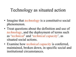 Technology as situated action

• Imagine that technology is a constitutive social
  phenomenon.
• Treat questions about the definition and use of
  technology, and the deployment of terms such
  as „technical‟ and „technical capacity‟, as
  situated social actions.
• Examine how technical capacity is conferred,
  maintained, broken down, in specific social and
  institutional circumstances.
 