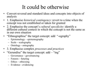 It could be otherwise
• Convert revered and standard ideas and concepts into objects of
  analysis
• 1. Emphasise historical contingency: revert to a time when the
  concept was not established or taken for granted
• 2. Emphasise the concept‟s cultural specificity: identify a
  different cultural context in which the concept is not the same as
  in our own situation
• “Ethnographise” the target concept: add “-ography”
   – Epistemology – epistemography
   – Scale – scalography
   – Ontology - ontography
• 3. Emphasise complex processes and practices
• “Gerundise” the target concept: add – “ing”
   –   Governance – governancing
   –   Futures – futuring
   –   Ethics – ethicising
   –   Evidence - evidencing
 