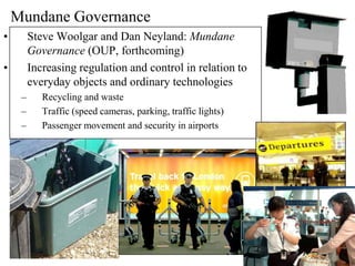 Mundane Governance
•        Steve Woolgar and Dan Neyland: Mundane
         Governance (OUP, forthcoming)
•        Increasing regulation and control in relation to
         everyday objects and ordinary technologies
     –      Recycling and waste
     –      Traffic (speed cameras, parking, traffic lights)
     –      Passenger movement and security in airports
 