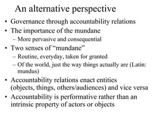 An alternative perspective
• Governance through accountability relations
• The importance of the mundane
  – More pervasive and consequential
• Two senses of “mundane”
  – Routine, everyday, taken for granted
  – Of the world, just the way things actually are (Latin:
    mundus)
• Accountability relations enact entities
  (objects, things, others/audiences) and vice versa
• Accountability is performative rather than an
  intrinsic property of actors or objects
 