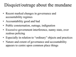Disquiet/outrage about the mundane
• Recent marked changes in governance and
  accountability regimes
• Accountability good and bad
• Public consternation, outrage, indignation
• Excessive government interference, nanny state, over
  zealous policing
• Especially in relation to “ordinary” objects and practices
• Nature and extent of governance and accountability
  appears to centre upon common place things
 
