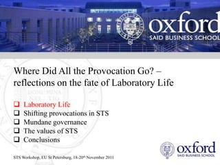 Where Did All the Provocation Go? –
reflections on the fate of Laboratory Life

    Laboratory Life
    Shifting provocations in STS
    Mundane governance
    The values of STS
    Conclusions

STS Workshop, EU St Petersburg, 18-20th November 2011
 