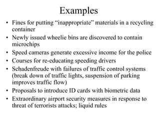 Examples
• Fines for putting “inappropriate” materials in a recycling
  container
• Newly issued wheelie bins are discovered to contain
  microchips
• Speed cameras generate excessive income for the police
• Courses for re-educating speeding drivers
• Schadenfreude with failures of traffic control systems
  (break down of traffic lights, suspension of parking
  improves traffic flow)
• Proposals to introduce ID cards with biometric data
• Extraordinary airport security measures in response to
  threat of terrorists attacks; liquid rules
 