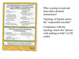 Who is going to read and
learn these detailed
instructions?
Typology of liquids enacts
the “responsible traveller”
Compliance with the
typology enacts the “person
with nothing to hide” (cf ID
cards)
 