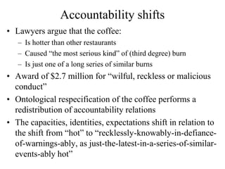 Accountability shifts
• Lawyers argue that the coffee:
   – Is hotter than other restaurants
   – Caused “the most serious kind” of (third degree) burn
   – Is just one of a long series of similar burns
• Award of $2.7 million for “wilful, reckless or malicious
  conduct”
• Ontological respecification of the coffee performs a
  redistribution of accountability relations
• The capacities, identities, expectations shift in relation to
  the shift from “hot” to “recklessly-knowably-in-defiance-
  of-warnings-ably, as just-the-latest-in-a-series-of-similar-
  events-ably hot”
 