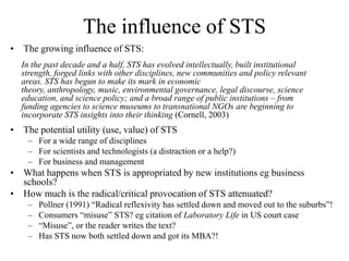 The influence of STS
• The growing influence of STS:
  In the past decade and a half, STS has evolved intellectually, built institutional
  strength, forged links with other disciplines, new communities and policy relevant
  areas. STS has begun to make its mark in economic
  theory, anthropology, music, environmental governance, legal discourse, science
  education, and science policy; and a broad range of public institutions – from
  funding agencies to science museums to transnational NGOs are beginning to
  incorporate STS insights into their thinking (Cornell, 2003)
• The potential utility (use, value) of STS
    – For a wide range of disciplines
    – For scientists and technologists (a distraction or a help?)
    – For business and management
• What happens when STS is appropriated by new institutions eg business
  schools?
• How much is the radical/critical provocation of STS attenuated?
    –   Pollner (1991) “Radical reflexivity has settled down and moved out to the suburbs”!
    –   Consumers “misuse” STS? eg citation of Laboratory Life in US court case
    –   “Misuse”, or the reader writes the text?
    –   Has STS now both settled down and got its MBA?!
 