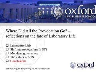 Where Did All the Provocation Go? –
reflections on the fate of Laboratory Life

    Laboratory Life
    Shifting provocations in STS
    Mundane governance
    The values of STS
    Conclusions

STS Workshop, EU St Petersburg, 18-20th November 2011
 