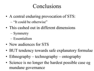 Conclusions
• A central enduring provocation of STS:
    – “It could be otherwise”
• This cashed out in different dimensions
    – Symmetry
    – Essentialism
•   New audiences for STS
•   BUT tendency towards safe explanatory formulae
•   Ethnography – technography – ontography
•   Science is no longer the hardest possible case eg
    mundane governance
 