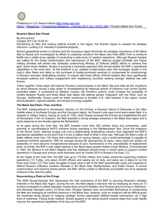 Published on U.S. Naval Institute (http://www.usni.org)
Home > Magazines > Proceedings Magazine - February 2011 Vol. 137/2/1,296 > Russia's Black Sea Threat
Russia's Black Sea Threat
By Anonymous
Created 2011-02-10 00:10
Revitalizing its fleet and making political inroads in the region, the Kremlin hopes to reassert its strategic
influence—putting U.S. interests in potential jeopardy.
Recent geopolitical events in Ukraine and the Caucasus region illuminate the strategic importance of the Black
Sea to Russia and re-energized its efforts to creatively transform the Black Sea Fleet (BSF) from a moribund
flotilla into a viable force capable of conducting a wide array of maritime operations. Although Russian leaders
are calling for the timely modernization and rearmament of the BSF, defense budget shortfalls and higher
military priorities will remain two obstacles undermining Ministry of Defense (MOD) efforts to achieve that
goal. Given those realities, Russia is pursuing a dual-track approach that should bolster the BSF’s operational
capabilities in the short term. At the forefront is an updated modernization plan that leverages assets in the
navy’s other fleets and relies on the purchase of foreign-produced warships to compensate for shortcomings
in Russia’s domestic shipbuilding industry. In concert with those efforts, Kremlin leaders also have significantly
increased political and military engagement with neighboring countries seeking stronger bilateral ties with
Russia.
Taken together, those steps will improve Russia’s naval prowess in the Black Sea and help set the conditions
by which Moscow moves a step closer to re-establishing its historical sphere of influence over former Sovietcontrolled states. If unchecked by Western powers, the Kremlin’s actions could increase the possibility of
conflict between Russia and those Black Sea states still seeking greater integration with the West, such as
Georgia. Additionally, Russia could be better positioned to threaten U.S. vital interests in the region, mainly
democratization, regional stability, and access to energy supplies.
The Black Sea Fleet—Then and Now
The BSF, headquartered in Sevastopol, Ukraine, on the Crimea, is Russia’s Sword of Damocles in the often
volatile areas of southeast Europe and the Caucasus region. As Russia’s only year-round warm-water fleet, it is
steeped in military history, tracing its roots to 1783, when Russia annexed the Crimea and established the port
of Sevastopol. From its inception, the fleet asserted a strong strategic presence in the Black Sea region and a
quick response to any threats against the Motherland.
At its apex during the Cold War, the BSF boasted more than 300 surface ships and submarines, used
primarily to counterbalance NATO maritime forces operating in the Mediterranean Sea. Since the implosion
of the Soviet Union, defense budget cuts and a deteriorating shipbuilding industry have degraded the BSF’s
operational capabilities to the point that it is but a hollow shell of what it once was. Although the fleet’s order of
battle reflects more than 100 ships and submarines of varying classes, only a small percentage is capable of
sustained maritime operations. With an average service life approaching 30 years, many ships are simply not
seaworthy or have become nonoperational because of poor maintenance or the unavailability of replacement
parts. Currently, the BSF’s only viable warship is the Slava-class guided-missile cruiser Moskva. Commissioned
in 1983, the Moskva is the fleet’s flagship and has deployed several times in recent years to support combat
operations in Georgia and various naval exercises such as Vostok 2010 in Russia’s Far East.1 [1]
At the height of the Cold War, the BSF had up to 175,000 military and civilian personnel supporting maritime
operations.2 [1] Today, only about 25,000 officers and sailors are on duty, and plans are in place to cut the
force even more.3 [1] That cadre struggles to keep what is left of the fleet operationally ready and prepared to
defend Russia’s collective maritime interests in the Black Sea, Mediterranean, and Indian Ocean. If current
modernization and manning trends persist, the BSF will be unable to effectively accomplish any of its assigned
missions in the next five years.
Resurrecting a Fleet on the Fringe
The 2008 Russia-Georgia War showcased the vital importance of the BSF to securing Moscow’s strategic
interests in the Black Sea region. During the war, the fleet played a decisive role by deploying as many as 13
surface combatants to attack Georgian coastal ships and port facilities, land Russian ground forces in Abkhazia,
and blockade Georgian ports.4 [1] Since then, Russian leaders have recommitted themselves to modernizing
the fleet and enlarging its maritime presence in the Black Sea; however, such an endeavor will be difficult given
the emphasis being placed on keeping strategic forces—particularly ballistic-missile submarines—at a high
level of readiness. Facing those realities, Russia appears to be taking several creative steps that could rapidly
improve the operational capabilities of its navy and the BSF.

 