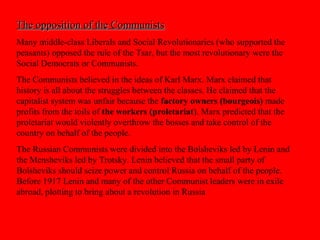 The opposition of the CommunistsThe opposition of the Communists
Many middle-class Liberals and Social Revolutionaries (who supported the
peasants) opposed the rule of the Tsar, but the most revolutionary were the
Social Democrats or Communists.
The Communists believed in the ideas of Karl Marx. Marx claimed that
history is all about the struggles between the classes. He claimed that the
capitalist system was unfair because the factory owners (bourgeois) made
profits from the toils of the workers (proletariat). Marx predicted that the
proletariat would violently overthrow the bosses and take control of the
country on behalf of the people.
The Russian Communists were divided into the Bolsheviks led by Lenin and
the Mensheviks led by Trotsky. Lenin believed that the small party of
Bolsheviks should seize power and control Russia on behalf of the people.
Before 1917 Lenin and many of the other Communist leaders were in exile
abroad, plotting to bring about a revolution in Russia
 