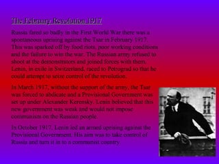 The February Revolution 1917The February Revolution 1917
Russia fared so badly in the First World War there was a
spontaneous uprising against the Tsar in February 1917.
This was sparked off by food riots, poor working conditions
and the failure to win the war. The Russian army refused to
shoot at the demonstrators and joined forces with them.
Lenin, in exile in Switzerland, raced to Petrograd so that he
could attempt to seize control of the revolution.
In March 1917, without the support of the army, the Tsar
was forced to abdicate and a Provisional Government was
set up under Alexander Kerensky. Lenin believed that this
new government was weak and would not impose
communism on the Russian people.
In October 1917, Lenin led an armed uprising against the
Provisional Government. His aim was to take control of
Russia and turn it in to a communist country.
 