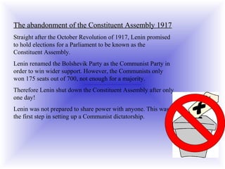 The abandonment of the Constituent Assembly 1917The abandonment of the Constituent Assembly 1917
Straight after the October Revolution of 1917, Lenin promised
to hold elections for a Parliament to be known as the
Constituent Assembly.
Lenin renamed the Bolshevik Party as the Communist Party in
order to win wider support. However, the Communists only
won 175 seats out of 700, not enough for a majority.
Therefore Lenin shut down the Constituent Assembly after only
one day!
Lenin was not prepared to share power with anyone. This was
the first step in setting up a Communist dictatorship.
 