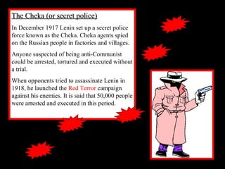 The Cheka (or secret police)The Cheka (or secret police)
In December 1917 Lenin set up a secret police
force known as the Cheka. Cheka agents spied
on the Russian people in factories and villages.
Anyone suspected of being anti-Communist
could be arrested, tortured and executed without
a trial.
When opponents tried to assassinate Lenin in
1918, he launched the Red Terror campaign
against his enemies. It is said that 50,000 people
were arrested and executed in this period.
 