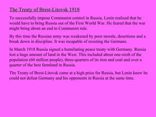 The Treaty of Brest-Litovsk 1918The Treaty of Brest-Litovsk 1918
To successfully impose Communist control in Russia, Lenin realised that he
would have to bring Russia out of the First World War. He feared that the war
might bring about an end to Communist rule.
By this time the Russian army was weakened by poor morale, desertions and a
break down in discipline. It was incapable of resisting the Germans.
In March 1918 Russia signed a humiliating peace treaty with Germany. Russia
lost a huge amount of land in the West. This included about one-sixth of the
population (60 million people), three-quarters of its iron and coal and over a
quarter of the best farmland in Russia.
The Treaty of Brest-Litovsk came at a high price for Russia, but Lenin knew he
could not defeat Germany and his opponents in Russia at the same time.
 