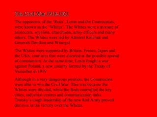 The Civil War 1918-1921The Civil War 1918-1921
The opponents of the ‘Reds’, Lenin and the Communists,
were known as the ‘Whites’. The Whites were a mixture of
aristocrats, royalists, churchmen, army officers and many
others. The Whites were led by Admiral Kolchak and
Generals Deniken and Wrangel.
The Whites were supported by Britain, France, Japan and
the USA, countries that were alarmed at the possible spread
of communism. At the same time, Lenin fought a war
against Poland, a new country formed by the Treaty of
Versailles in 1919.
Although in a very dangerous position, the Communists
were able to win the Civil War. This was because the
Whites were divided, while the Reds controlled the key
cities, industrial centres and communication links.
Trotsky’s tough leadership of the new Red Army proved
decisive in the victory over the Whites.
 