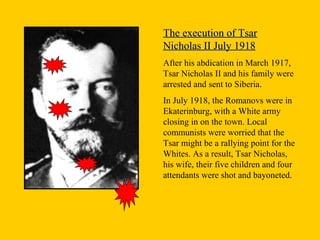 The execution of TsarThe execution of Tsar
Nicholas II July 1918Nicholas II July 1918
After his abdication in March 1917,
Tsar Nicholas II and his family were
arrested and sent to Siberia.
In July 1918, the Romanovs were in
Ekaterinburg, with a White army
closing in on the town. Local
communists were worried that the
Tsar might be a rallying point for the
Whites. As a result, Tsar Nicholas,
his wife, their five children and four
attendants were shot and bayoneted.
 