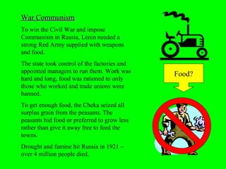 War CommunismWar Communism
To win the Civil War and impose
Communism in Russia, Lenin needed a
strong Red Army supplied with weapons
and food.
The state took control of the factories and
appointed managers to run them. Work was
hard and long, food was rationed to only
those who worked and trade unions were
banned.
To get enough food, the Cheka seized all
surplus grain from the peasants. The
peasants hid food or preferred to grow less
rather than give it away free to feed the
towns.
Drought and famine hit Russia in 1921 –
over 4 million people died.
Food?
 