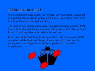 The Kronstadt Revolt 1921The Kronstadt Revolt 1921
War Communism made Lenin’s government very unpopular. Discontent
amongst the peasants led to violence in the cities. Workers went on strike,
in spite of the death penalty for striking.
The most serious opposition to Lenin’s government came in March 1921.
Sailors at the Kronstadt naval base near Petrograd revolted. They accused
Lenin of breaking his promise to help the workers.
Lenin ordered the Red Army to put down the revolt. This caused 20,000
casualties and the leaders of the revolt were executed. However, the
mutiny was a warning to Lenin that he might have to relax War
Communism.
 
