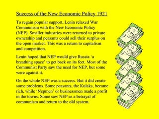 Success of the New Economic Policy 1921Success of the New Economic Policy 1921
To regain popular support, Lenin relaxed WarTo regain popular support, Lenin relaxed War
Communism with the New Economic PolicyCommunism with the New Economic Policy
(NEP). Smaller industries were returned to private(NEP). Smaller industries were returned to private
ownership and peasants could sell their surplus onownership and peasants could sell their surplus on
the open market. This was a return to capitalismthe open market. This was a return to capitalism
and competition.and competition.
Lenin hoped that NEP would give Russia ‘aLenin hoped that NEP would give Russia ‘a
breathing space’ to get back on its feet. Most of thebreathing space’ to get back on its feet. Most of the
Communist Party saw the need for NEP, but someCommunist Party saw the need for NEP, but some
were against it.were against it.
On the whole NEP was a success. But it did createOn the whole NEP was a success. But it did create
some problems. Some peasants, the Kulaks, becamesome problems. Some peasants, the Kulaks, became
rich, while ‘Nepmen’ or businessmen made a profitrich, while ‘Nepmen’ or businessmen made a profit
in the towns. Some saw NEP as a betrayal ofin the towns. Some saw NEP as a betrayal of
communism and return to the old system.communism and return to the old system.
 