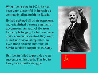 But, Lenin failed to provide a clear
successor on his death. This led to
four years of bitter struggle.
When Lenin died in 1924, he had
been very successful in imposing a
communist dictatorship in Russia.
He had defeated all of his opponents
and established a strong communist
government. As each of the areas
formerly belonging to the Tsar came
under communist control, they were
turned into socialist republics. In
1923 these became the Union of
Soviet Socialist Republics (USSR).
 