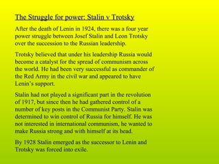 The Struggle for power: Stalin v TrotskyThe Struggle for power: Stalin v Trotsky
After the death of Lenin in 1924, there was a four year
power struggle between Josef Stalin and Leon Trotsky
over the succession to the Russian leadership.
Trotsky believed that under his leadership Russia would
become a catalyst for the spread of communism across
the world. He had been very successful as commander of
the Red Army in the civil war and appeared to have
Lenin’s support.
Stalin had not played a significant part in the revolution
of 1917, but since then he had gathered control of a
number of key posts in the Communist Party. Stalin was
determined to win control of Russia for himself. He was
not interested in international communism, he wanted to
make Russia strong and with himself at its head.
By 1928 Stalin emerged as the successor to Lenin and
Trotsky was forced into exile.
 