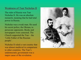 Weakness of Tsar Nicholas IIWeakness of Tsar Nicholas II
The ruler of Russia was Tsar
Nicholas II. He was an absolute
monarch, meaning that he had total
power in Russia.
Nicholas was a weak man. He used
his secret police, the Okrana, to
persecute opponents. Books and
newspapers were censored. The
Church supported the Tsar – the
‘Little Father of the Russian
people’.
Nicholas II ruled a vast country that
was almost medieval in comparison
to other countries. The Tsar’s
undemocratic government was a
major cause of the revolution.
 