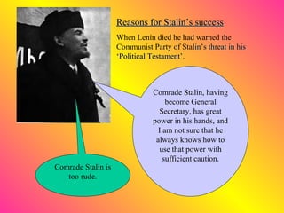 Reasons for Stalin’s successReasons for Stalin’s success
When Lenin died he had warned the
Communist Party of Stalin’s threat in hislin’s threat in his
‘Political Testament’.‘Political Testament’.
Comrade Stalin is
too rude.
Comrade Stalin, having
become General
Secreretary, has great
power in his hands, and
I am not sure that he
always knows how to
use that power with
sufficient caution.
 