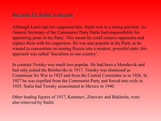 Reasons for Stalin’s successReasons for Stalin’s success
Although Lenin had not supported him, Stalin was in a strong position. As
General Secretary of the Communist Party Stalin had responsibility for
appointing posts in the Party. This meant he could remove opponents and
replace them with his supporters. He was also popular in the Party as he
wanted to concentrate on turning Russia into a modern, powerful state; this
approach was called ‘Socialism in one country’.
In contrast Trotsky was much less popular. He had been a Menshevik and
had only joined the Bolsheviks in 1917. Trotsky was dismissed as
Commissar for War in 1925 and from the Central Committee in in 1926. In
1927 he was expelled from the Communist Party and forced into exile in
1929. Stalin had Trotsky assassinated in Mexico in 1940.
Other leading figures of 1917, Kamenev, Zinoviev and Bukharin, were
also removed by Stalin.
 