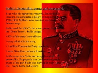 Stalin’s dictatorship: purges and propagandaStalin’s dictatorship: purges and propaganda
Even with his opponents removed, Stalin still felt
insecure. He conducted a policy of purges between
1934-1938. Millions were arrested, executed or sent to
labour camps.
Stalin used the NKVD, the secret police, to undertake
the ‘Great Terror’. Stalin purged:
• 90% of the army’s top officers,
• every admiral in the navy,
• 1 million Communist Party members,
• some 20 million ordinary Russians.
At the same time Stalin encouraged a cult of
personality. Propaganda was used to make people
aware of the part Stalin was playing in every aspect of
life – work, home and leisure.
 