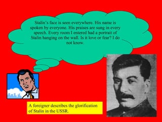 Stalin’s face is seen everywhere. His name is
spoken by everyone. His praises are sung in every
speech. Every room I entered had a portrait of
Stalin hanging on the wall. Is it love or fear? I do
not know.
A foreigner describes the glorification
of Stalin in the USSR.
 
