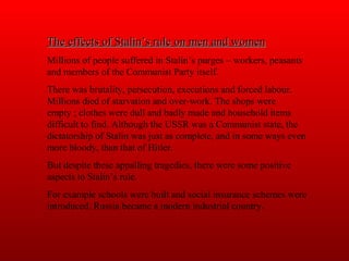 The effects of Stalin’s rule on men and womenThe effects of Stalin’s rule on men and women
Millions of people suffered in Stalin’s purges – workers, peasants
and members of the Communist Party itself.
There was brutality, persecution, executions and forced labour.
Millions died of starvation and over-work. The shops were
empty ; clothes were dull and badly made and household items
difficult to find. Although the USSR was a Communist state, the
dictatorship of Stalin was just as complete, and in some ways even
more bloody, than that of Hitler.
But despite these appalling tragedies, there were some positive
aspects to Stalin’s rule.
For example schools were built and social insurance schemes were
introduced. Russia became a modern industrial country.
 