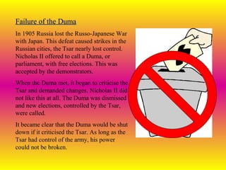 Failure of the DumaFailure of the Duma
In 1905 Russia lost the Russo-Japanese War
with Japan. This defeat caused strikes in the
Russian cities, the Tsar nearly lost control.
Nicholas II offered to call a Duma, or
parliament, with free elections. This was
accepted by the demonstrators.
When the Duma met, it began to criticise the
Tsar and demanded changes. Nicholas II did
not like this at all. The Duma was dismissed
and new elections, controlled by the Tsar,
were called.
It became clear that the Duma would be shut
down if it criticised the Tsar. As long as the
Tsar had control of the army, his power
could not be broken.
 