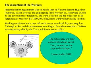 The discontent of the WorkersThe discontent of the Workers
Industrialisation began much later in Russia than in Western Europe. Huge iron
foundries, textile factories and engineering firms were set up. Most were owned
by the government or foreigners, and were located in the big cities such as St
Petersburg or Moscow. By 1900 20% of Russians were workers living in cities.
Working conditions in the new industrial towns were hard. Pay was very low.
Although strikes and demonstrations were illegal, they often took place. Strikers
were frequently shot by the Tsar’s soldiers or secret police.
‘The whole day we pour
out our blood and sweat.
Every minute we are
exposed to danger.’
Union leaflet 1898
 